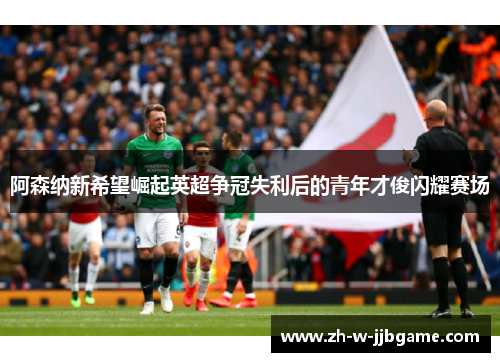 阿森纳新希望崛起英超争冠失利后的青年才俊闪耀赛场